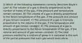 3) Which of the following statements correctly describes Boyle's Law? A) The volume of a gas is directly proportional to the number of moles of the gas, if the pressure and temperature remain constant. B) The volume of a gas is directly proportional to the Kelvin temperature of the gas, if the pressure and amount of gas remain constant. C) The pressure of a gas is inversely proportional to the volume of the gas, if the temperature and amount of gas remain constant. D) The pressure of a gas is directly proportional to the Kelvin temperature of the gas, if the volume and amount of gas remain constant. E) The total pressure exerted by a mixture of gases in a container is the sum of the partial pressures that each gas would exert alone.