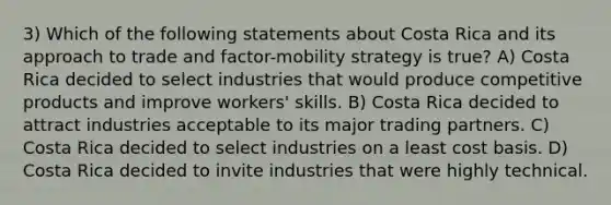 3) Which of the following statements about Costa Rica and its approach to trade and factor-mobility strategy is true? A) Costa Rica decided to select industries that would produce competitive products and improve workers' skills. B) Costa Rica decided to attract industries acceptable to its major trading partners. C) Costa Rica decided to select industries on a least cost basis. D) Costa Rica decided to invite industries that were highly technical.