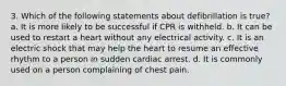 3. Which of the following statements about defibrillation is true? a. It is more likely to be successful if CPR is withheld. b. It can be used to restart a heart without any electrical activity. c. It is an electric shock that may help the heart to resume an effective rhythm to a person in sudden cardiac arrest. d. It is commonly used on a person complaining of chest pain.