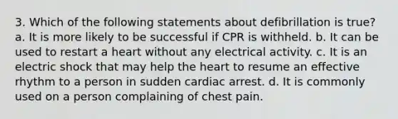 3. Which of the following statements about defibrillation is true? a. It is more likely to be successful if CPR is withheld. b. It can be used to restart a heart without any electrical activity. c. It is an electric shock that may help the heart to resume an effective rhythm to a person in sudden cardiac arrest. d. It is commonly used on a person complaining of chest pain.