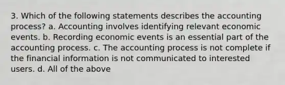 3. Which of the following statements describes the accounting process? a. Accounting involves identifying relevant economic events. b. Recording economic events is an essential part of the accounting process. c. The accounting process is not complete if the financial information is not communicated to interested users. d. All of the above