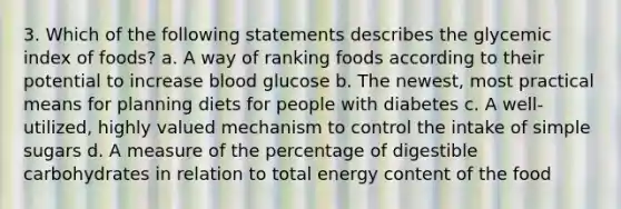 3. Which of the following statements describes the glycemic index of foods? a. A way of ranking foods according to their potential to increase blood glucose b. The newest, most practical means for planning diets for people with diabetes c. A well-utilized, highly valued mechanism to control the intake of simple sugars d. A measure of the percentage of digestible carbohydrates in relation to total energy content of the food