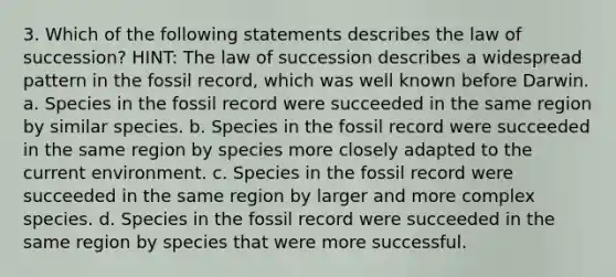 3. Which of the following statements describes the law of succession? HINT: The law of succession describes a widespread pattern in the fossil record, which was well known before Darwin. a. Species in the fossil record were succeeded in the same region by similar species. b. Species in the fossil record were succeeded in the same region by species more closely adapted to the current environment. c. Species in the fossil record were succeeded in the same region by larger and more complex species. d. Species in the fossil record were succeeded in the same region by species that were more successful.