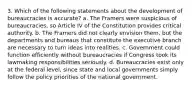 3. Which of the following statements about the development of bureaucracies is accurate? a. The Framers were suspicious of bureaucracies, so Article IV of the Constitution provides critical authority. b. The Framers did not clearly envision them, but the departments and bureaus that constitute the executive branch are necessary to turn ideas into realities. c. Government could function efficiently without bureaucracies if Congress took its lawmaking responsibilities seriously. d. Bureaucracies exist only at the federal level, since state and local governments simply follow the policy priorities of the national government.