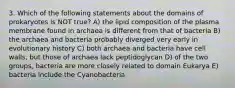 3. Which of the following statements about the domains of prokaryotes is NOT true? A) the lipid composition of the plasma membrane found in archaea is different from that of bacteria B) the archaea and bacteria probably diverged very early in evolutionary history C) both archaea and bacteria have cell walls, but those of archaea lack peptidoglycan D) of the two groups, bacteria are more closely related to domain Eukarya E) bacteria include the Cyanobacteria