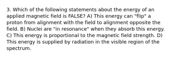 3. Which of the following statements about the energy of an applied magnetic field is FALSE? A) This energy can "flip" a proton from alignment with the field to alignment opposite the field. B) Nuclei are "in resonance" when they absorb this energy. C) This energy is proportional to the magnetic field strength. D) This energy is supplied by radiation in the visible region of the spectrum.