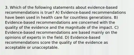 3. Which of the following statements about evidence-based recommendations is true? A) Evidence-based recommendations have been used in health care for countless generations. B) Evidence-based recommendations are concerned with the quality of the evidence and the magnitude of the impact. C) Evidence-based recommendations are based mainly on the opinions of experts in the field. D) Evidence-based recommendations score the quality of the evidence as acceptable or unacceptable.