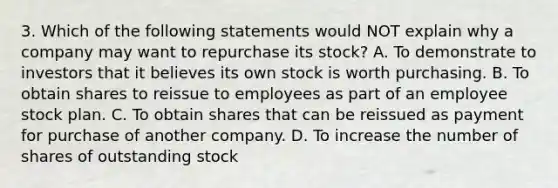 3. Which of the following statements would NOT explain why a company may want to repurchase its stock? A. To demonstrate to investors that it believes its own stock is worth purchasing. B. To obtain shares to reissue to employees as part of an employee stock plan. C. To obtain shares that can be reissued as payment for purchase of another company. D. To increase the number of shares of outstanding stock