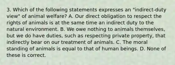 3. Which of the following statements expresses an "indirect-duty view" of animal welfare? A. Our direct obligation to respect the rights of animals is at the same time an indirect duty to the natural environment. B. We owe nothing to animals themselves, but we do have duties, such as respecting private property, that indirectly bear on our treatment of animals. C. The moral standing of animals is equal to that of human beings. D. None of these is correct.