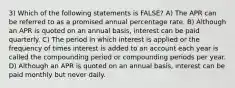 3) Which of the following statements is FALSE? A) The APR can be referred to as a promised annual percentage rate. B) Although an APR is quoted on an annual basis, interest can be paid quarterly. C) The period in which interest is applied or the frequency of times interest is added to an account each year is called the compounding period or compounding periods per year. D) Although an APR is quoted on an annual basis, interest can be paid monthly but never daily.