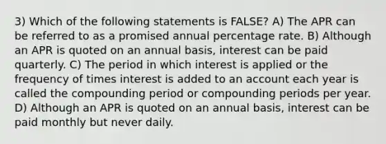 3) Which of the following statements is FALSE? A) The APR can be referred to as a promised annual percentage rate. B) Although an APR is quoted on an annual basis, interest can be paid quarterly. C) The period in which interest is applied or the frequency of times interest is added to an account each year is called the compounding period or compounding periods per year. D) Although an APR is quoted on an annual basis, interest can be paid monthly but never daily.