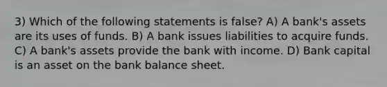 3) Which of the following statements is false? A) A bank's assets are its uses of funds. B) A bank issues liabilities to acquire funds. C) A bank's assets provide the bank with income. D) Bank capital is an asset on the bank balance sheet.