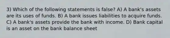 3) Which of the following statements is false? A) A bank's assets are its uses of funds. B) A bank issues liabilities to acquire funds. C) A bank's assets provide the bank with income. D) Bank capital is an asset on the bank balance sheet