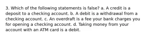 3. Which of the following statements is false? a. A credit is a deposit to a checking account. b. A debit is a withdrawal from a checking account. c. An overdraft is a fee your bank charges you for opening a checking account. d. Taking money from your account with an ATM card is a debit.