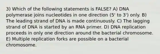 3) Which of the following statements is FALSE? A) DNA polymerase joins nucleotides in one direction (5' to 3') only. B) The leading strand of DNA is made continuously. C) The lagging strand of DNA is started by an RNA primer. D) <a href='https://www.questionai.com/knowledge/kofV2VQU2J-dna-replication' class='anchor-knowledge'>dna replication</a> proceeds in only one direction around the bacterial chromosome. E) Multiple replication forks are possible on a bacterial chromosome.