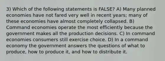 3) Which of the following statements is FALSE? A) Many planned economies have not fared very well in recent years; many of these economies have almost completely collapsed. B) Command economies operate the most efficiently because the government makes all the production decisions. C) In command economies consumers still exercise choice. D) In a command economy the government answers the questions of what to produce, how to produce it, and how to distribute it.