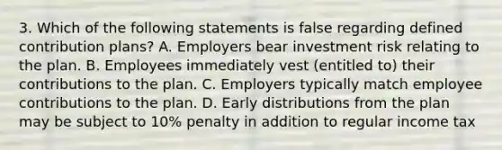 3. Which of the following statements is false regarding defined contribution plans? A. Employers bear investment risk relating to the plan. B. Employees immediately vest (entitled to) their contributions to the plan. C. Employers typically match employee contributions to the plan. D. Early distributions from the plan may be subject to 10% penalty in addition to regular income tax