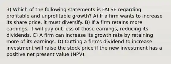 3) Which of the following statements is FALSE regarding profitable and unprofitable growth? A) If a firm wants to increase its share price, it must diversify. B) If a firm retains more earnings, it will pay out less of those earnings, reducing its dividends. C) A firm can increase its growth rate by retaining more of its earnings. D) Cutting a firm's dividend to increase investment will raise the stock price if the new investment has a positive net present value (NPV).