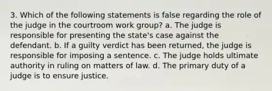 3. Which of the following statements is false regarding the role of the judge in the courtroom work group? a. The judge is responsible for presenting the state's case against the defendant. b. If a guilty verdict has been returned, the judge is responsible for imposing a sentence. c. The judge holds ultimate authority in ruling on matters of law. d. The primary duty of a judge is to ensure justice.