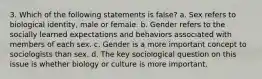 3. Which of the following statements is false? a. Sex refers to biological identity, male or female. b. Gender refers to the socially learned expectations and behaviors associated with members of each sex. c. Gender is a more important concept to sociologists than sex. d. The key sociological question on this issue is whether biology or culture is more important.