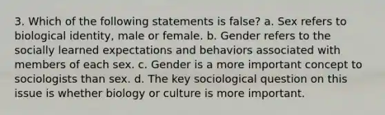 3. Which of the following statements is false? a. Sex refers to biological identity, male or female. b. Gender refers to the socially learned expectations and behaviors associated with members of each sex. c. Gender is a more important concept to sociologists than sex. d. The key sociological question on this issue is whether biology or culture is more important.