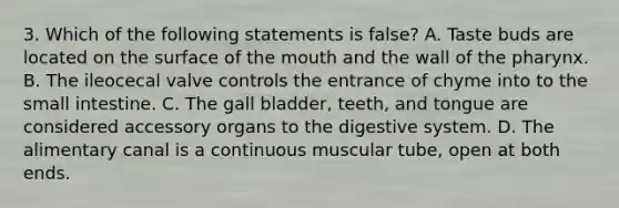 3. Which of the following statements is false? A. Taste buds are located on the surface of the mouth and the wall of the pharynx. B. The ileocecal valve controls the entrance of chyme into to the small intestine. C. The gall bladder, teeth, and tongue are considered accessory organs to the digestive system. D. The alimentary canal is a continuous muscular tube, open at both ends.