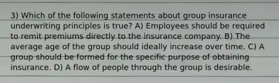 3) Which of the following statements about group insurance underwriting principles is true? A) Employees should be required to remit premiums directly to the insurance company. B) The average age of the group should ideally increase over time. C) A group should be formed for the specific purpose of obtaining insurance. D) A flow of people through the group is desirable.