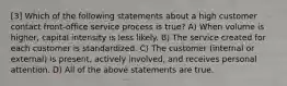 [3] Which of the following statements about a high customer contact​ front-office service process is​ true? A) When volume is higher, capital intensity is less likely. B) The service created for each customer is standardized. C) The customer (internal or external) is present, actively involved, and receives personal attention. D) All of the above statements are true.