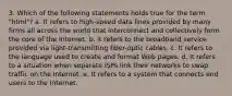 3. Which of the following statements holds true for the term "html"? a. It refers to high-speed data lines provided by many firms all across the world that interconnect and collectively form the core of the Internet. b. It refers to the broadband service provided via light-transmitting fiber-optic cables. c. It refers to the language used to create and format Web pages. d. It refers to a situation when separate ISPs link their networks to swap traffic on the Internet. e. It refers to a system that connects end users to the Internet.