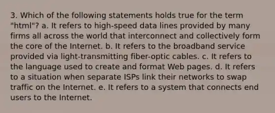 3. Which of the following statements holds true for the term "html"? a. It refers to high-speed data lines provided by many firms all across the world that interconnect and collectively form the core of the Internet. b. It refers to the broadband service provided via light-transmitting fiber-optic cables. c. It refers to the language used to create and format Web pages. d. It refers to a situation when separate ISPs link their networks to swap traffic on the Internet. e. It refers to a system that connects end users to the Internet.