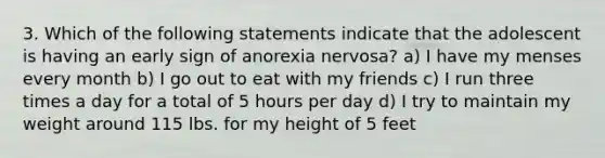 3. Which of the following statements indicate that the adolescent is having an early sign of anorexia nervosa? a) I have my menses every month b) I go out to eat with my friends c) I run three times a day for a total of 5 hours per day d) I try to maintain my weight around 115 lbs. for my height of 5 feet