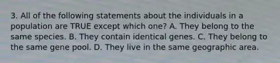 3. All of the following statements about the individuals in a population are TRUE except which one? A. They belong to the same species. B. They contain identical genes. C. They belong to the same gene pool. D. They live in the same geographic area.