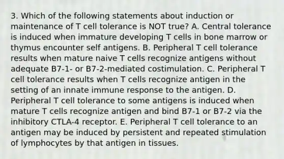 3. Which of the following statements about induction or maintenance of T cell tolerance is NOT true? A. Central tolerance is induced when immature developing T cells in bone marrow or thymus encounter self antigens. B. Peripheral T cell tolerance results when mature naive T cells recognize antigens without adequate B7-1- or B7-2-mediated costimulation. C. Peripheral T cell tolerance results when T cells recognize antigen in the setting of an innate immune response to the antigen. D. Peripheral T cell tolerance to some antigens is induced when mature T cells recognize antigen and bind B7-1 or B7-2 via the inhibitory CTLA-4 receptor. E. Peripheral T cell tolerance to an antigen may be induced by persistent and repeated stimulation of lymphocytes by that antigen in tissues.