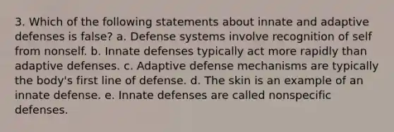 3. Which of the following statements about innate and adaptive defenses is false? a. Defense systems involve recognition of self from nonself. b. Innate defenses typically act more rapidly than adaptive defenses. c. Adaptive defense mechanisms are typically the body's first line of defense. d. The skin is an example of an innate defense. e. Innate defenses are called <a href='https://www.questionai.com/knowledge/kRood9sjvR-nonspecific-defenses' class='anchor-knowledge'>nonspecific defenses</a>.