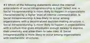 #3 Which of the following statements about the internal antecedents of social intrapreneurship is true? Select one: a. Social intrapreneurship is more likely to happen in organizations characterized by a higher level of internal communication. b. Social intrapreneurship is less likely to occur among organizations with a decentralized decision-making structure. c. Social intrapreneurship is more likely to happen in organizations with a culture that gives employees enough leeway to express their creativity and allow them to take risks. d. Social intrapreneurship is more likely to occur among organizations with mechanistic structures.