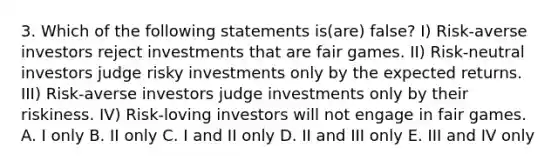 3. Which of the following statements is(are) false? I) Risk-averse investors reject investments that are fair games. II) Risk-neutral investors judge risky investments only by the expected returns. III) Risk-averse investors judge investments only by their riskiness. IV) Risk-loving investors will not engage in fair games. A. I only B. II only C. I and II only D. II and III only E. III and IV only