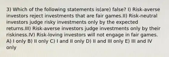 3) Which of the following statements is(are) false? I) Risk-averse investors reject investments that are fair games.II) Risk-neutral investors judge risky investments only by the expected returns.III) Risk-averse investors judge investments only by their riskiness.IV) Risk-loving investors will not engage in fair games. A) I only B) II only C) I and II only D) II and III only E) III and IV only