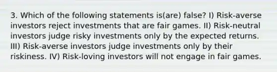 3. Which of the following statements is(are) false? I) Risk-averse investors reject investments that are fair games. II) Risk-neutral investors judge risky investments only by the expected returns. III) Risk-averse investors judge investments only by their riskiness. IV) Risk-loving investors will not engage in fair games.