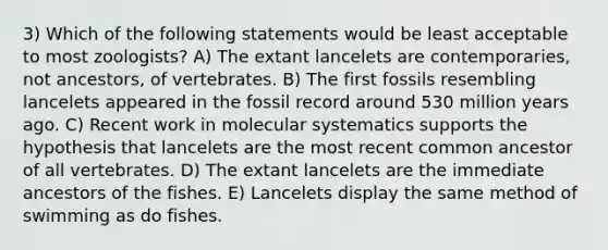 3) Which of the following statements would be least acceptable to most zoologists? A) The extant lancelets are contemporaries, not ancestors, of vertebrates. B) The first fossils resembling lancelets appeared in the fossil record around 530 million years ago. C) Recent work in molecular systematics supports the hypothesis that lancelets are the most recent common ancestor of all vertebrates. D) The extant lancelets are the immediate ancestors of the fishes. E) Lancelets display the same method of swimming as do fishes.