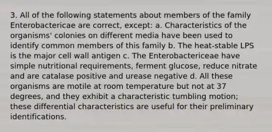 3. All of the following statements about members of the family Enterobactericae are correct, except: a. Characteristics of the organisms' colonies on different media have been used to identify common members of this family b. The heat-stable LPS is the major cell wall antigen c. The Enterobactericeae have simple nutritional requirements, ferment glucose, reduce nitrate and are catalase positive and urease negative d. All these organisms are motile at room temperature but not at 37 degrees, and they exhibit a characteristic tumbling motion; these differential characteristics are useful for their preliminary identifications.