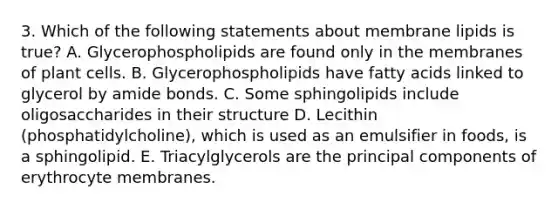 3. Which of the following statements about membrane lipids is true? A. Glycerophospholipids are found only in the membranes of plant cells. B. Glycerophospholipids have fatty acids linked to glycerol by amide bonds. C. Some sphingolipids include oligosaccharides in their structure D. Lecithin (phosphatidylcholine), which is used as an emulsifier in foods, is a sphingolipid. E. Triacylglycerols are the principal components of erythrocyte membranes.