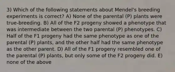 3) Which of the following statements about Mendel's breeding experiments is correct? A) None of the parental (P) plants were true-breeding. B) All of the F2 progeny showed a phenotype that was intermediate between the two parental (P) phenotypes. C) Half of the F1 progeny had the same phenotype as one of the parental (P) plants, and the other half had the same phenotype as the other parent. D) All of the F1 progeny resembled one of the parental (P) plants, but only some of the F2 progeny did. E) none of the above