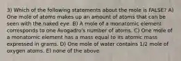 3) Which of the following statements about the mole is FALSE? A) One mole of atoms makes up an amount of atoms that can be seen with the naked eye. B) A mole of a monatomic element corresponds to one Avogadro's number of atoms. C) One mole of a monatomic element has a mass equal to its atomic mass expressed in grams. D) One mole of water contains 1/2 mole of oxygen atoms. E) none of the above