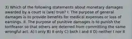 3) Which of the following statements about monetary damages awarded by a court is (are) true? I. The purpose of general damages is to provide benefits for medical expenses or loss of earnings. II. The purpose of punitive damages is to punish the tortfeasor so that others are deterred from committing the same wrongful act. A) I only B) II only C) both I and II D) neither I nor II