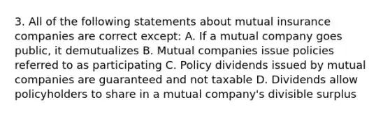 3. All of the following statements about mutual insurance companies are correct except: A. If a mutual company goes public, it demutualizes B. Mutual companies issue policies referred to as participating C. Policy dividends issued by mutual companies are guaranteed and not taxable D. Dividends allow policyholders to share in a mutual company's divisible surplus