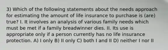 3) Which of the following statements about the needs approach for estimating the amount of life insurance to purchase is (are) true? I. It involves an analysis of various family needs which must be met if a family breadwinner dies. II. Its use is appropriate only if a person currently has no life insurance protection. A) I only B) II only C) both I and II D) neither I nor II