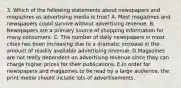 3. Which of the following statements about newspapers and magazines as advertising media is true? A. Most magazines and newspapers could survive without advertising revenue. B. Newspapers are a primary source of shopping information for many consumers. C. The number of daily newspapers in most cities has been increasing due to a dramatic increase in the . amount of readily available advertising revenue. D.Magazines are not really dependent on advertising revenue since they can charge higher prices for their publications. E.In order for newspapers and magazines to be read by a large audience, the print media should include lots of advertisements.