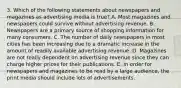 3. Which of the following statements about newspapers and magazines as advertising media is true? A. Most magazines and newspapers could survive without advertising revenue. B. Newspapers are a primary source of shopping information for many consumers. C. The number of daily newspapers in most cities has been increasing due to a dramatic increase in the amount of readily available advertising revenue. D. Magazines are not really dependent on advertising revenue since they can charge higher prices for their publications. E. In order for newspapers and magazines to be read by a large audience, the print media should include lots of advertisements.