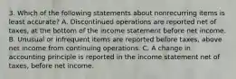 3. Which of the following statements about nonrecurring items is least accurate? A. Discontinued operations are reported net of taxes, at the bottom of the income statement before net income. B. Unusual or infrequent items are reported before taxes, above net income from continuing operations. C. A change in accounting principle is reported in the income statement net of taxes, before net income.