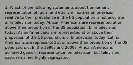 3. Which of the following statements about the numeric representation of racial and ethnic minorities on television relative to their prevalence in the US population is not accurate. a. In television today, African-Americans are represented at or above their proportion of the US population. b. In television today, Asian-Americans are represented at or above their proportion of the US population. c. In television today, Latinx Americans are represented at or above their proportion of the US population. d. In the 1990s and 2000s, African-Americans achieved gains in representation on television, but television casts remained highly segregated.